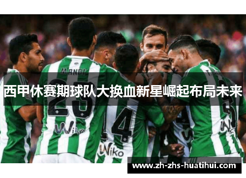西甲休赛期球队大换血新星崛起布局未来