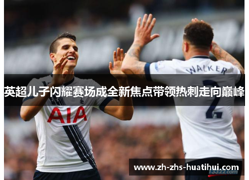 英超儿子闪耀赛场成全新焦点带领热刺走向巅峰 英超儿子闪耀赛场成全新焦点带领热刺走向巅峰